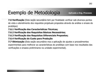 282
Exemplo de Metodologia
Exemplo de Metodologia
7.6 Verificação (Esta seção secundária tem por finalidade verificar sob diversos pontos
de vista o atendimento dos requisitos projetuais propostos através da análise e ensaio do
protótipo)
7.6.1 Verificação das Características Técnicas;
7.6.2 Verificação dos Requisitos Básicos Necessários;
7.6.3 Verificação dos Requisitos Diferenciais Propostos;
7.6.4 Verificação do Custo para Produção
7.7 Otimização (Esta seção secundária visa a aplicação de ajustes e procedimentos
experimentais para melhorar as características do protótipo com base nos resultados das
verificações e ensaios preliminares na unidade experimental).
Aplicada a Eng. Processo
 