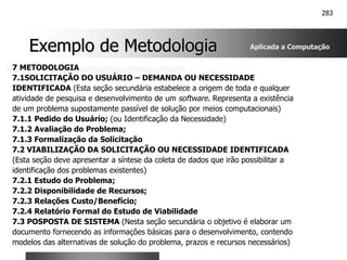 283
Exemplo de Metodologia
Exemplo de Metodologia
7 METODOLOGIA
7.1SOLICITAÇÃO DO USUÁRIO – DEMANDA OU NECESSIDADE
IDENTIFICADA (Esta seção secundária estabelece a origem de toda e qualquer
atividade de pesquisa e desenvolvimento de um software. Representa a existência
de um problema supostamente passível de solução por meios computacionais)
7.1.1 Pedido do Usuário; (ou Identificação da Necessidade)
7.1.2 Avaliação do Problema;
7.1.3 Formalização da Solicitação
7.2 VIABILIZAÇÃO DA SOLICITAÇÃO OU NECESSIDADE IDENTIFICADA
(Esta seção deve apresentar a síntese da coleta de dados que irão possibilitar a
identificação dos problemas existentes)
7.2.1 Estudo do Problema;
7.2.2 Disponibilidade de Recursos;
7.2.3 Relações Custo/Benefício;
7.2.4 Relatório Formal do Estudo de Viabilidade
7.3 POSPOSTA DE SISTEMA (Nesta seção secundária o objetivo é elaborar um
documento fornecendo as informações básicas para o desenvolvimento, contendo
modelos das alternativas de solução do problema, prazos e recursos necessários)
Aplicada a Computação
 
