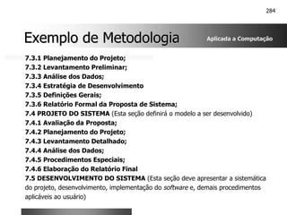 284
Exemplo de Metodologia
Exemplo de Metodologia
7.3.1 Planejamento do Projeto;
7.3.2 Levantamento Preliminar;
7.3.3 Análise dos Dados;
7.3.4 Estratégia de Desenvolvimento
7.3.5 Definições Gerais;
7.3.6 Relatório Formal da Proposta de Sistema;
7.4 PROJETO DO SISTEMA (Esta seção definirá o modelo a ser desenvolvido)
7.4.1 Avaliação da Proposta;
7.4.2 Planejamento do Projeto;
7.4.3 Levantamento Detalhado;
7.4.4 Análise dos Dados;
7.4.5 Procedimentos Especiais;
7.4.6 Elaboração do Relatório Final
7.5 DESENVOLVIMENTO DO SISTEMA (Esta seção deve apresentar a sistemática
do projeto, desenvolvimento, implementação do software e, demais procedimentos
aplicáveis ao usuário)
Aplicada a Computação
 