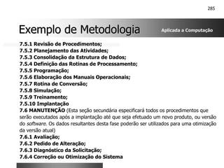 285
Exemplo de Metodologia
Exemplo de Metodologia
7.5.1 Revisão de Procedimentos;
7.5.2 Planejamento das Atividades;
7.5.3 Consolidação da Estrutura de Dados;
7.5.4 Definição das Rotinas de Processamento;
7.5.5 Programação;
7.5.6 Elaboração dos Manuais Operacionais;
7.5.7 Rotina de Conversão;
7.5.8 Simulação;
7.5.9 Treinamento;
7.5.10 Implantação
7.6 MANUTENÇÃO (Esta seção secundária especificará todos os procedimentos que
serão executados após a implantação até que seja efetuado um novo produto, ou versão
do software. Os dados resultantes desta fase poderão ser utilizados para uma otimização
da versão atual)
7.6.1 Avaliação;
7.6.2 Pedido de Alteração;
7.6.3 Diagnóstico da Solicitação;
7.6.4 Correção ou Otimização do Sistema
Aplicada a Computação
 