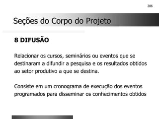286
Seções do Corpo do Projeto
Seções do Corpo do Projeto
8 DIFUSÃO
Relacionar os cursos, seminários ou eventos que se
destinaram a difundir a pesquisa e os resultados obtidos
ao setor produtivo a que se destina.
Consiste em um cronograma de execução dos eventos
programados para disseminar os conhecimentos obtidos
 