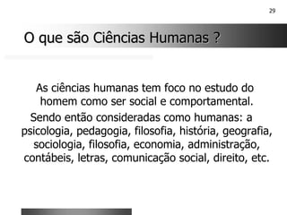 29
O que são Ciências Humanas ?
O que são Ciências Humanas ?
As ciências humanas tem foco no estudo do
homem como ser social e comportamental.
Sendo então consideradas como humanas: a
psicologia, pedagogia, filosofia, história, geografia,
sociologia, filosofia, economia, administração,
contábeis, letras, comunicação social, direito, etc.
 