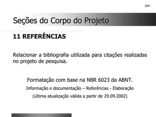294
Seções do Corpo do Projeto
Seções do Corpo do Projeto
11 REFERÊNCIAS
Relacionar a bibliografia utilizada para citações realizadas
no projeto de pesquisa.
Formatação com base na NBR 6023 da ABNT.
Informação e documentação – Referências - Elaboração
(última atualização válida a partir de 29.09.2002)
 