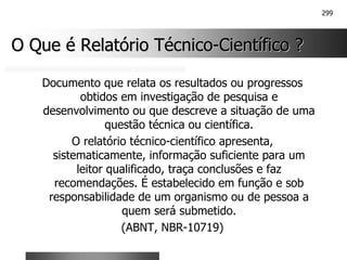 299
O Que é Relatório Técnico
O Que é Relatório Técnico-
-Científico ?
Científico ?
Documento que relata os resultados ou progressos
obtidos em investigação de pesquisa e
desenvolvimento ou que descreve a situação de uma
questão técnica ou científica.
O relatório técnico-científico apresenta,
sistematicamente, informação suficiente para um
leitor qualificado, traça conclusões e faz
recomendações. É estabelecido em função e sob
responsabilidade de um organismo ou de pessoa a
quem será submetido.
(ABNT, NBR-10719)
 