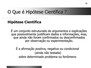 30
O Que é Hipótese Científica ?
O Que é Hipótese Científica ?
Hipótese Científica
É um conjunto estruturado de argumentos e explicações
que possivelmente justificam dados e informações, mas,
que ainda não foram confirmados ou desconfirmados
por observação ou experimentação.
É a afirmação positiva, negativa ou condicional
(ainda não testada)
sobre determinado problema ou fenômeno
 