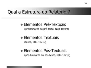 300
Qual a Estrutura do Relatório ?
Qual a Estrutura do Relatório ?
! Elementos Pré-Textuais
(preliminares ou pré-texto, NBR-10719)
! Elementos Textuais
(texto, NBR-10719)
! Elementos Pós-Textuais
(pós-liminares ou pós-texto, NBR-10719)
 