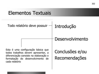 302
Elementos Textuais
Elementos Textuais
Introdução
Desenvolvimento
Conclusões e/ou
Recomendações
Todo relatório deve possuir
Esta é uma configuração básica que
todos trabalhos devem apresentar, a
diferenciação consiste na elaboração e
formatação do desenvolvimento de
cada relatório
 