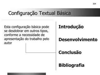 304
Configuração Textual Básica
Configuração Textual Básica
Introdução
Desenvolvimento
Conclusão
Bibliografia
Esta configuração básica pode
se desdobrar em outros tipos,
conforme a necessidade de
apresentação do trabalho pelo
autor
 