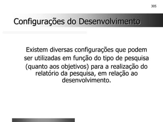 305
Configurações do Desenvolvimento
Configurações do Desenvolvimento
Existem diversas configurações que podem
ser utilizadas em função do tipo de pesquisa
(quanto aos objetivos) para a realização do
relatório da pesquisa, em relação ao
desenvolvimento.
 