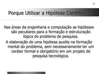 31
Porque Utilizar a Hipótese Científica ?
Porque Utilizar a Hipótese Científica ?
Nas áreas da engenharia e computação as hipóteses
são peculiares para a formação e estruturação
lógica do problema de pesquisa.
A elaboração de uma hipótese auxilia na formação
mental do problema, sem necessariamente ter um
caráter formal e obrigatório em um projeto de
pesquisa tecnológica.
 
