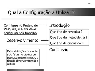 313
Qual a Configuração a Utilizar ?
Qual a Configuração a Utilizar ?
Introdução
Conclusão
Com base no Projeto de
Pesquisa, o autor deve
configurar seu trabalho Que tipo de pesquisa ?
Que tipo de metodologia ?
Que tipo de discussão ?
Desenvolvimento
Estas definições devem ter
sido feitas no projeto de
pesquisa e determinarão o
tipo de desenvolvimento a
utilizar
 