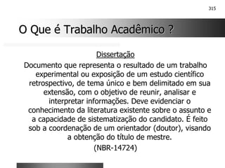 315
O Que é Trabalho Acadêmico ?
O Que é Trabalho Acadêmico ?
Dissertação
Documento que representa o resultado de um trabalho
experimental ou exposição de um estudo científico
retrospectivo, de tema único e bem delimitado em sua
extensão, com o objetivo de reunir, analisar e
interpretar informações. Deve evidenciar o
conhecimento da literatura existente sobre o assunto e
a capacidade de sistematização do candidato. É feito
sob a coordenação de um orientador (doutor), visando
a obtenção do título de mestre.
(NBR-14724)
 