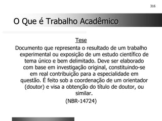 316
O Que é Trabalho Acadêmico
O Que é Trabalho Acadêmico
Tese
Documento que representa o resultado de um trabalho
experimental ou exposição de um estudo científico de
tema único e bem delimitado. Deve ser elaborado
com base em investigação original, constituindo-se
em real contribuição para a especialidade em
questão. É feito sob a coordenação de um orientador
(doutor) e visa a obtenção do título de doutor, ou
similar.
(NBR-14724)
 