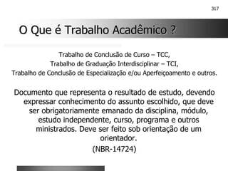 317
O Que é Trabalho Acadêmico ?
O Que é Trabalho Acadêmico ?
Trabalho de Conclusão de Curso – TCC,
Trabalho de Graduação Interdisciplinar – TCI,
Trabalho de Conclusão de Especialização e/ou Aperfeiçoamento e outros.
Documento que representa o resultado de estudo, devendo
expressar conhecimento do assunto escolhido, que deve
ser obrigatoriamente emanado da disciplina, módulo,
estudo independente, curso, programa e outros
ministrados. Deve ser feito sob orientação de um
orientador.
(NBR-14724)
 
