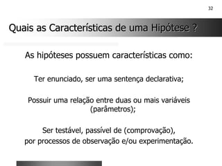 32
Quais as Características de uma Hipótese ?
Quais as Características de uma Hipótese ?
As hipóteses possuem características como:
Ter enunciado, ser uma sentença declarativa;
Possuir uma relação entre duas ou mais variáveis
(parâmetros);
Ser testável, passível de (comprovação),
por processos de observação e/ou experimentação.
 