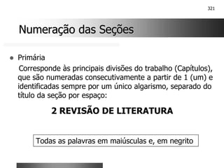 321
Numeração das Seções
Numeração das Seções
! Primária
Corresponde às principais divisões do trabalho (Capítulos),
que são numeradas consecutivamente a partir de 1 (um) e
identificadas sempre por um único algarismo, separado do
título da seção por espaço:
2 REVISÃO DE LITERATURA
Todas as palavras em maiúsculas e, em negrito
 