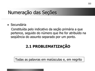 322
Numeração das Seções
Numeração das Seções
! Secundária
Constituída pelo indicativo da seção primária a que
pertence, seguido do número que lhe for atribuído na
seqüência do assunto separado por um ponto.
2.1 PROBLEMATIZAÇÃO
Todas as palavras em maiúsculas e, em negrito
 