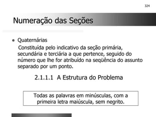 324
Numeração das Seções
Numeração das Seções
! Quaternárias
Constituída pelo indicativo da seção primária,
secundária e terciária a que pertence, seguido do
número que lhe for atribuído na seqüência do assunto
separado por um ponto.
2.1.1.1 A Estrutura do Problema
Todas as palavras em minúsculas, com a
primeira letra maiúscula, sem negrito.
 