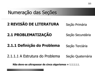 325
Numeração das Seções
Numeração das Seções
2 REVISÃO DE LITERATURA
2.1 PROBLEMATIZAÇÃO
2.1.1 Definição do Problema
2.1.1.1 A Estrutura do Problema
Seção Primária
Seção Secundária
Seção Terciária
Seção Quaternária
Não deve-se ultrapassar de cinco algarismos = 1.1.1.1.1.
 