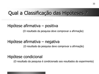 33
Qual a Classificação das Hipóteses ?
Qual a Classificação das Hipóteses ?
Hipótese afirmativa – positiva
(O resultado da pesquisa deve comprovar a afirmação)
Hipótese afirmativa – negativa
(O resultado da pesquisa deve comprovar a afirmação)
Hipótese condicional
(O resultado da pesquisa é condicionado aos resultados do experimento)
 