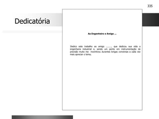 335
Ao Engenheiro e Amigo ...
Dedico este trabalho ao amigo ........, que dedicou sua vida a
engenharia industrial e, sendo um perito em instrumentação de
precisão muito me incentivou durantes longas conversas a cada vez
mais apreciar o tema.
Dedicatória
 