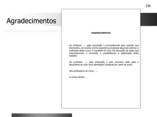336
AGRADECIMENTOS
Ao professor ..., pela orientação e principalmente pelo respeito que
demonstrou em aceitar minha experiência projetual adquirida anterior a
realização deste curso. O resultado foi uma rica discussão de idéias que
engrandeceram o conteúdo e possibilitaram a elaboração deste
trabalho.
Ao professor ...., pela motivação e pelo incentivo dado para a
descoberta de uma nova abordagem projetual por parte do autor.
Aos professores do curso .....
A minha família ...
Agradecimentos
 
