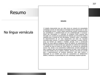 337
RESUMO
O trabalho desenvolvido teve por idéia inicial um conjunto de necessidades
constatadas através da observação de atividades técnico-operacionais no setor
de radiodifusão sonora. A partir destas experiências surgiram questionamentos
que possibilitaram o estabelecimento de uma problematização. O enriqueci-
mento das informações e a definição do problema foram possíveis pela
discussão com usuários de equipamentos de medições que forneceram dados e
sugestões para a solução de suas dificuldades. Surgindo, então, a necessidade
do desenvolvimento de um novo equipamento com base nos requisitos
orientados pelos usuários. O produto projetado é destinado a ensaios metroló-
gicos que tenham por objetivo a medição, geração, envio e monitoração
auditiva de sinais elétricos analógicos dentro do espectro de audiofreqüências.
Este equipamento foi desenvolvido para aplicações em sistemas de transmissão
e recepção de sinais de áudio por linhas físicas, em emissoras de radiodifusão
sonora, mas, devido a sua característica multifuncional, encontra aplicação em
todo e qualquer setor que emprega equipamentos de áudio. Como contribuição
social este trabalho tem por objetivo, também, oferecer uma fonte de consulta
para o desenvolvimento de produtos eletrônicos. Esta idéia motivou a
elaboração de um trabalho que tenha por característica um detalhamento
didático, resultando na apresentação de uma metodologia projetual aplicada.
Resumo
Na língua vernácula
 