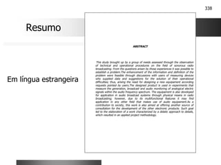 338
ABSTRACT
This study brought up by a group of needs assessed through the observation
of technical and operational procedures on the field of sonorous radio
broadcasting. From the questions arisen by those experiences it was possible to
establish a problem.The enhancement of the information and definition of the
problem were feasible through discussions with users of measuring devices
who supplied data and suggestions for the solution of their operational
difficulties; thus, arising the need for designing a new equipament according
requests pointed by users.The designed product is used in experiments that
measure the generation, broadcast and audio monitoring of analogical electric
signals within the audio frequency spectrum. The equipament is also developed
for application in audio broadcast systems through physical means in radio
broadcasting; however, due to its multifunctional features it may find
application in any other field that makes use of audio equipament.As a
contribution to society, this work is also aimed at offering another source of
consultation for the development of the other electronic products. Such goal
led to the elaboration of a work characterized by a didatic approach to details,
which resulted in an applied project methodology.
Resumo
Em língua estrangeira
 
