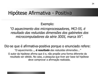 34
Hipótese Afirmativa
Hipótese Afirmativa -
- Positiva
Positiva
Exemplo:
“O aquecimento dos microprocessadores, MCI-55, é
resultado das reduzidas dimensões dos gabinetes dos
microcomputadores da série 3DDI, marca XX”.
Diz-se que é afirmativa-positiva porque o enunciado refere:
“O aquecimento..., é resultado das reduzidas dimensões...”
O autor da hipótese afirma que é e, não propõe uma forma diferente do
resultado ser obtido. No caso, a pesquisa que tiver por base tal hipótese
deve comprovar a afirmação realizada.
 