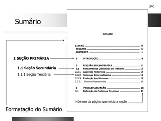 340
SUMÁRIO
LISTAS ................................................................................ iii
RESUMO ............................................................................ iv
ABSTRACT ........................................................................ v
1 INTRODUÇÃO ............................................................ 4
2 REVISÃO BIBLIOGRÁFICA ....................................... 5
2.1 Fundamentos Científicos do Trabalho ..................... 10
2.2.1 Aspectos Históricos ................................................. 14
2.2.2 Sistemas Informatizados ........................................ 16
2.2.3 Evolução dos Sistemas ............................................ 17
2.2.3.1 Sistemas Operacionais .................................................. 18
3 PROBLEMATIZAÇÃO ................................................ 20
3.1 Definição do Problema Projetual ............................. 21
Sumário
1 SEÇÃO PRIMÁRIA
1.1 Seção Secundária
1.1.1 Seção Terciária
Formatação do Sumário
Número da página que inicia a seção
 