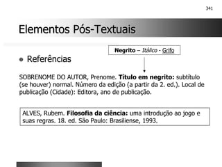 341
Elementos Pós
Elementos Pós-
-Textuais
Textuais
! Referências
SOBRENOME DO AUTOR, Prenome. Título em negrito: subtítulo
(se houver) normal. Número da edição (a partir da 2. ed.). Local de
publicação (Cidade): Editora, ano de publicação.
ALVES, Rubem. Filosofia da ciência: uma introdução ao jogo e
suas regras. 18. ed. São Paulo: Brasiliense, 1993.
Negrito – Itálico - Grifo
 