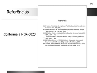 342
REFERÊNCIAS
BACK, Nelson. Metodologia de Projetos de Produtos Industriais. Rio de Janeiro:
Guanabara Dois, 1983, 389 p.
BEZERRA Fº, Francisco. As principais medidas em linhas telefônicas. Revista
saber eletrônica, Nº 318, 1999, p. 45
BONSIEPE, Gui. Teoria y Práctica del Diseño Industrial. Barcelona Gustavo Gili,
1978, p. 145 – 191.
___. Estrutura e Estética do Produto. Brasília: CNPq / Coordenação Editorial,
Maio 1986 a. 118 p.
BONSIEPE, Gui.; Kellner, P.; POESSNECKER, H. Metodologia Experimental:
Desenho Industrial. Brasília: CNPq. Coordenação Editorial, 1984,
BOYLESTAND, Robert & NASHELSKY, LOUIS. Dispositivos Eletrônicos e Teoria
de Circuitos. Rio de Janeiro: Prentice Hall do Brasil, 1984, 700 p.
Referências
Conforme a NBR-6023
 