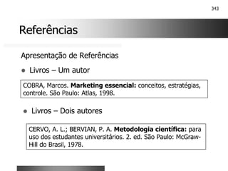 343
Referências
Referências
Apresentação de Referências
! Livros – Um autor
COBRA, Marcos. Marketing essencial: conceitos, estratégias,
controle. São Paulo: Atlas, 1998.
! Livros – Dois autores
CERVO, A. L.; BERVIAN, P. A. Metodologia científica: para
uso dos estudantes universitários. 2. ed. São Paulo: McGraw-
Hill do Brasil, 1978.
 