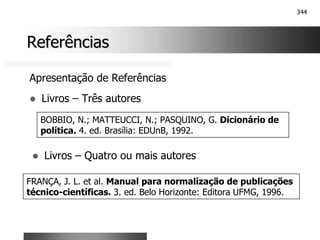 344
Referências
Referências
Apresentação de Referências
! Livros – Três autores
BOBBIO, N.; MATTEUCCI, N.; PASQUINO, G. Dicionário de
política. 4. ed. Brasília: EDUnB, 1992.
! Livros – Quatro ou mais autores
FRANÇA, J. L. et al. Manual para normalização de publicações
técnico-científicas. 3. ed. Belo Horizonte: Editora UFMG, 1996.
 