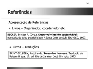 345
Referências
Referências
Apresentação de Referências
! Livros – Organizador, coordenador etc...
BECKER, Dinizar F. (Org.). Desenvolvimento sustentável:
necessidade e/ou possibilidade ? Santa Cruz do Sul: EDUNISC, 1997.
! Livros – Traduções
SAINT-EXUPÉRY, Antoine de. Terra dos homens. Tradução de
Rubem Braga. 17. ed. Rio de Janeiro: José Olympio, 1973.
 