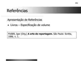 346
Referências
Referências
Apresentação de Referências
! Livros – Especificação de volume
FUSER, Igor (Org.) A arte de reportagem. São Paulo: Scritta,
1996. v. 1.
 