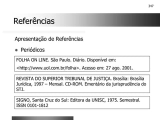 347
Referências
Referências
Apresentação de Referências
! Periódicos
FOLHA ON LINE. São Paulo. Diário. Disponível em:
<http://www.uol.com.br/folha>. Acesso em: 27 ago. 2001.
REVISTA DO SUPERIOR TRIBUNAL DE JUSTIÇA. Brasília: Brasília
Jurídica, 1997 – Mensal. CD-ROM. Ementário da jurisprudência do
STJ.
SIGNO, Santa Cruz do Sul: Editora da UNISC, 1975. Semestral.
ISSN 0101-1812
 