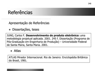 348
Referências
Referências
Apresentação de Referências
! Dissertações, teses
JUNG, Carlos F. Desenvolvimento de produto eletrônico: uma
metodologia projetual aplicada. 2001. 245 f. Dissertação (Programa de
Pós-Graduação em Engenharia de Produção) – Universidade Federal
de Santa Maria, Santa Maria. 2001.
! Atlas
ATLAS Mirador Internacional. Rio de Janeiro: Enciclopédia Britânica
do Brasil, 1981.
 