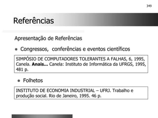 349
Referências
Referências
Apresentação de Referências
! Congressos, conferências e eventos científicos
SIMPÓSIO DE COMPUTADORES TOLERANTES A FALHAS, 6, 1995,
Canela. Anais... Canela: Instituto de Informática da UFRGS, 1995,
481 p.
! Folhetos
INSTITUTO DE ECONOMIA INDUSTRIAL – UFRJ. Trabalho e
produção social. Rio de Janeiro, 1995. 46 p.
 