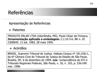 350
Referências
Referências
Apresentação de Referências
! Patentes
PRODUTO ERLAN LTDA (Uberlândia, MG). Paulo César da Fonseca.
Ornamentação aplicada a embalagem. C.I.10-3-6. BR n. DI
2300045. 12 set. 1983, 28 maio 1995.
! Acórdãos
BRASIL. Supremo Tribunal de Justiça. Habeas Corpus nº 181.636-1,
da 6ª Câmara Cível do Tribunal de Justiça do Estado de São Paulo,
Brasília, DF, 6 de dezembro do 1994. Lex. Jurisprudência do STJ e
Tribunais Regionais Federais, São Paulo, v. 10, n. 103, p. 236-240
mar. 1998.
 