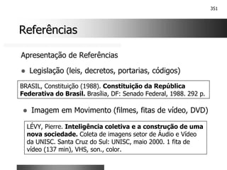 351
Referências
Referências
Apresentação de Referências
! Legislação (leis, decretos, portarias, códigos)
BRASIL, Constituição (1988). Constituição da República
Federativa do Brasil. Brasília, DF: Senado Federal, 1988. 292 p.
! Imagem em Movimento (filmes, fitas de vídeo, DVD)
LÉVY, Pierre. Inteligência coletiva e a construção de uma
nova sociedade. Coleta de imagens setor de Áudio e Vídeo
da UNISC. Santa Cruz do Sul: UNISC, maio 2000. 1 fita de
vídeo (137 min), VHS, son., color.
 