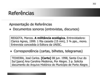 352
Referências
Referências
Apresentação de Referências
! Documentos sonoros (entrevistas, discursos)
REIGOTA, Marcos. A militância ecológica. Entrevistadora:
Clarice Agnes, 1999. 1 fita cassete (15 min), 3 ¾ pps., mono.
Entrevista concedida à Editora da UNISC.
! Correspondência (cartas, bilhetes, telegramas)
TEIXEIRA, José Carlos. [Carta] 08 jun. 1998, Santa Cruz do
Sul [para] Ana Carolina Medeiros, Por Alegre. 3 p. Solicita
documento do Arquivo Histórico do Município de Porto Alegre.
 
