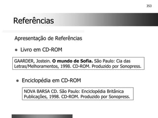 353
Referências
Referências
Apresentação de Referências
! Livro em CD-ROM
GAARDER, Jostein. O mundo de Sofia. São Paulo: Cia das
Letras/Melhoramentos, 1998. CD-ROM. Produzido por Sonopress.
! Enciclopédia em CD-ROM
NOVA BARSA CD. São Paulo: Enciclopédia Britânica
Publicações, 1998. CD-ROM. Produzido por Sonopress.
 