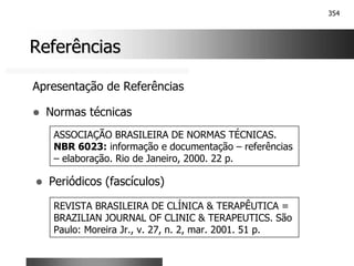 354
Referências
Referências
Apresentação de Referências
! Normas técnicas
ASSOCIAÇÃO BRASILEIRA DE NORMAS TÉCNICAS.
NBR 6023: informação e documentação – referências
– elaboração. Rio de Janeiro, 2000. 22 p.
! Periódicos (fascículos)
REVISTA BRASILEIRA DE CLÍNICA & TERAPÊUTICA =
BRAZILIAN JOURNAL OF CLINIC & TERAPEUTICS. São
Paulo: Moreira Jr., v. 27, n. 2, mar. 2001. 51 p.
 