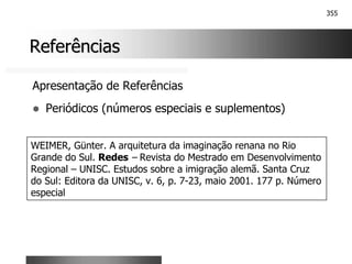 355
Referências
Referências
Apresentação de Referências
! Periódicos (números especiais e suplementos)
WEIMER, Günter. A arquitetura da imaginação renana no Rio
Grande do Sul. Redes – Revista do Mestrado em Desenvolvimento
Regional – UNISC. Estudos sobre a imigração alemã. Santa Cruz
do Sul: Editora da UNISC, v. 6, p. 7-23, maio 2001. 177 p. Número
especial
 