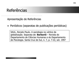 356
Referências
Referências
Apresentação de Referências
! Periódicos (separatas de publicações periódicas)
SAUL, Renato Paulo. A sociologia no vórtice da
globalização. Separata de: Barbarói – Revista do
Departamento de Ciências Humanas e do Departamento
de Psicologia. Santa Cruz do Sul, n. 7, p. 7-22, set. 1997
 