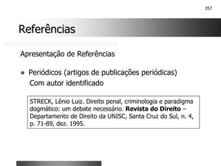 357
Referências
Referências
Apresentação de Referências
! Periódicos (artigos de publicações periódicas)
Com autor identificado
STRECK, Lênio Luiz. Direito penal, criminologia e paradigma
dogmático: um debate necessário. Revista do Direito –
Departamento de Direito da UNISC, Santa Cruz do Sul, n. 4,
p. 71-89, dez. 1995.
 