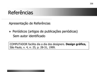 358
Referências
Referências
Apresentação de Referências
! Periódicos (artigos de publicações periódicas)
Sem autor identificado
COMPUTADOR facilita dia a dia dos designers. Design gráfico,
São Paulo, v. 4, n. 25, p. 28-31, 1999.
 
