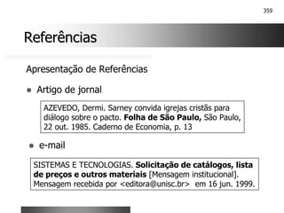 359
Referências
Referências
Apresentação de Referências
! Artigo de jornal
AZEVEDO, Dermi. Sarney convida igrejas cristãs para
diálogo sobre o pacto. Folha de São Paulo, São Paulo,
22 out. 1985. Caderno de Economia, p. 13
! e-mail
SISTEMAS E TECNOLOGIAS. Solicitação de catálogos, lista
de preços e outros materiais [Mensagem institucional].
Mensagem recebida por <editora@unisc.br> em 16 jun. 1999.
 