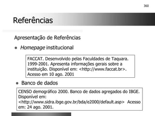 360
Referências
Referências
Apresentação de Referências
! Homepage institucional
FACCAT. Desenvolvido pelas Faculdades de Taquara.
1999-2001. Apresenta informações gerais sobre a
instituição. Disponível em: <http://www.faccat.br>.
Acesso em 10 ago. 2001
! Banco de dados
CENSO demográfico 2000. Banco de dados agregados do IBGE.
Disponível em:
<http://www.sidra.ibge.gov.br/bda/e2000/default.asp> Acesso
em: 24 ago. 2001.
 